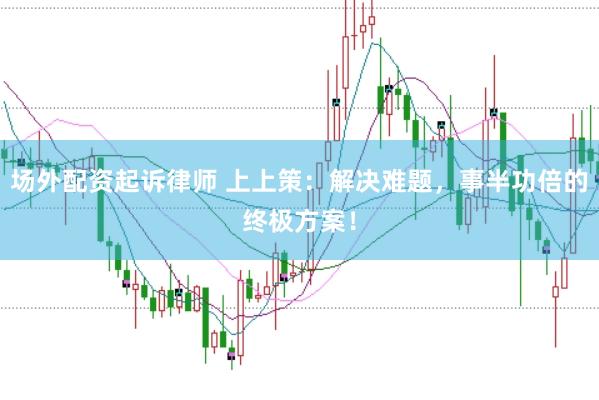 场外配资起诉律师 上上策：解决难题，事半功倍的终极方案！
