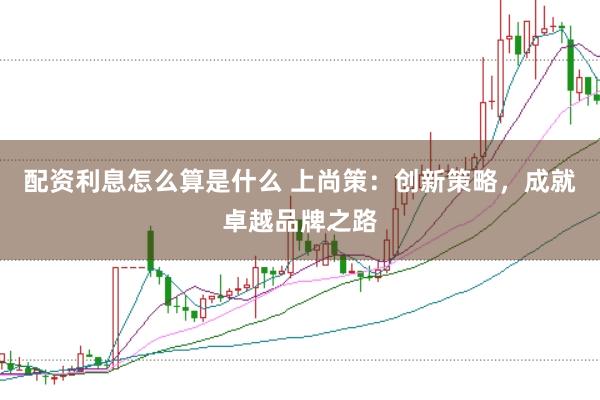 配资利息怎么算是什么 上尚策：创新策略，成就卓越品牌之路