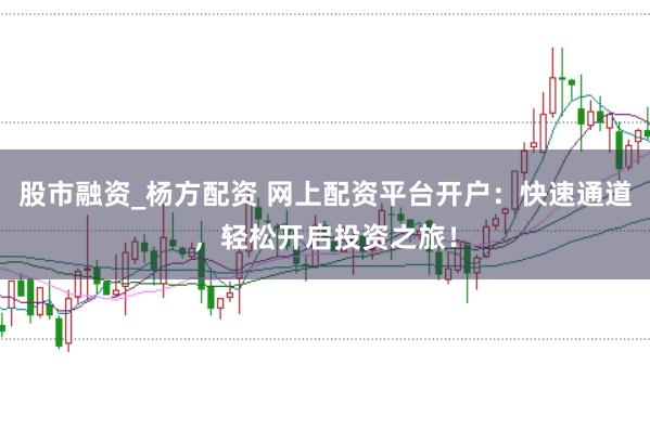 股市融资_杨方配资 网上配资平台开户：快速通道，轻松开启投资之旅！
