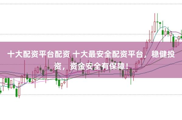 十大配资平台配资 十大最安全配资平台，稳健投资，资金安全有保障！