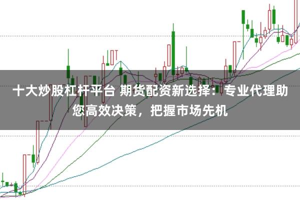 十大炒股杠杆平台 期货配资新选择：专业代理助您高效决策，把握市场先机