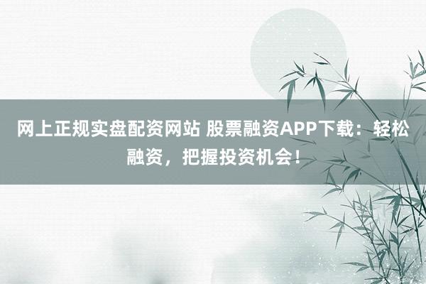 网上正规实盘配资网站 股票融资APP下载：轻松融资，把握投资机会！
