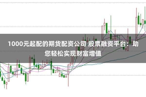 1000元起配的期货配资公司 股票融资平台：助您轻松实现财富增值