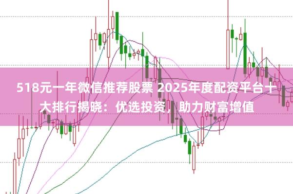 518元一年微信推荐股票 2025年度配资平台十大排行揭晓：优选投资，助力财富增值