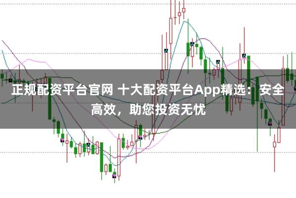 正规配资平台官网 十大配资平台App精选：安全高效，助您投资无忧
