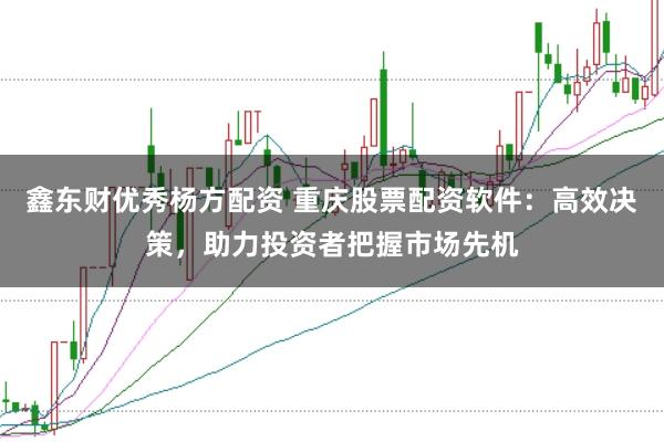 鑫东财优秀杨方配资 重庆股票配资软件:高效决策,助力投资者把握市场先机