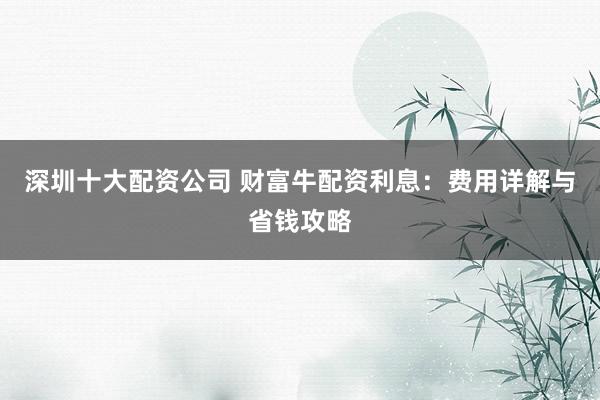 深圳十大配资公司 财富牛配资利息：费用详解与省钱攻略
