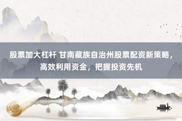 股票加大杠杆 甘南藏族自治州股票配资新策略，高效利用资金，把握投资先机