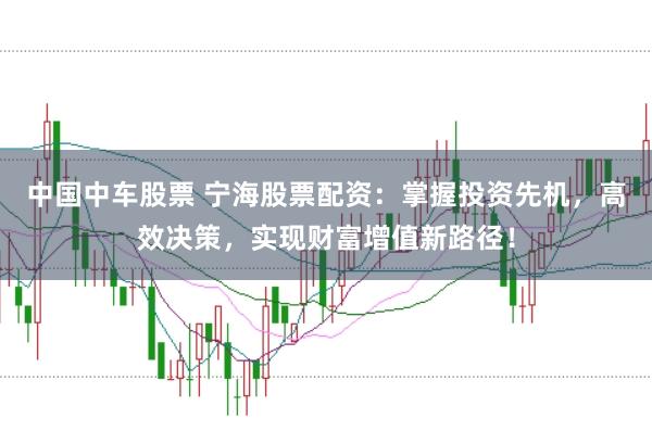 中国中车股票 宁海股票配资：掌握投资先机，高效决策，实现财富增值新路径！