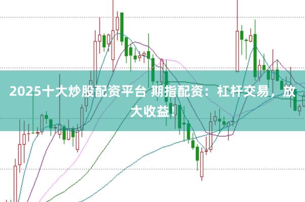 2025十大炒股配资平台 期指配资：杠杆交易，放大收益！