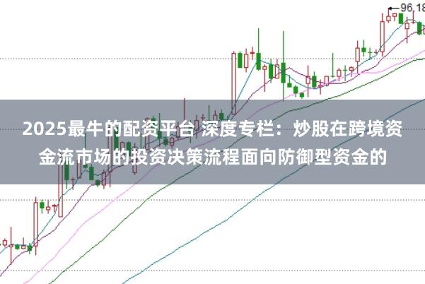 2025最牛的配资平台 深度专栏:炒股在跨境资金流市场的投资决策流程面向防御型资金的
