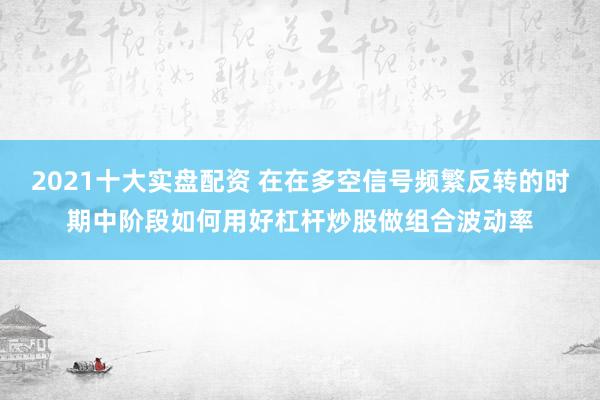 2021十大实盘配资 在在多空信号频繁反转的时期中阶段如何用好杠杆炒股做组合波动率