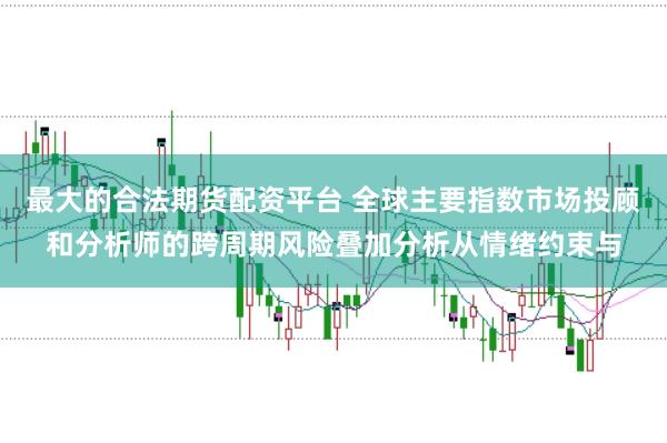 最大的合法期货配资平台 全球主要指数市场投顾和分析师的跨周期风险叠加分析从情绪约束与