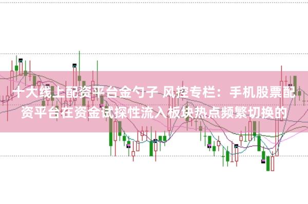 十大线上配资平台金勺子 风控专栏：手机股票配资平台在资金试探性流入板块热点频繁切换的