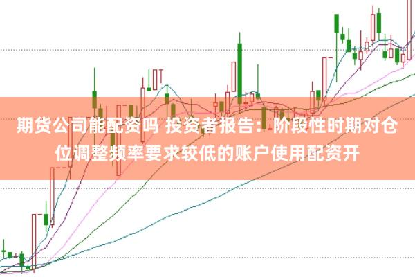 期货公司能配资吗 投资者报告：阶段性时期对仓位调整频率要求较低的账户使用配资开