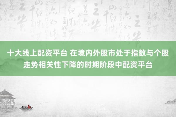 十大线上配资平台 在境内外股市处于指数与个股走势相关性下降的时期阶段中配资平台