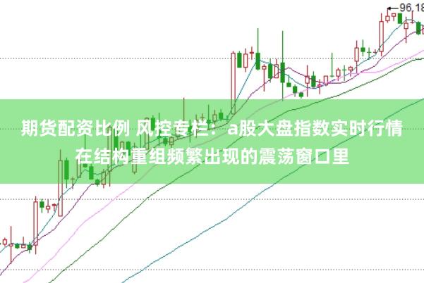 期货配资比例 风控专栏：a股大盘指数实时行情在结构重组频繁出现的震荡窗口里