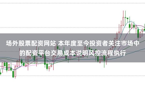 场外股票配资网站 本年度至今投资者关注市场中的配资平台交易成本说明风控流程执行