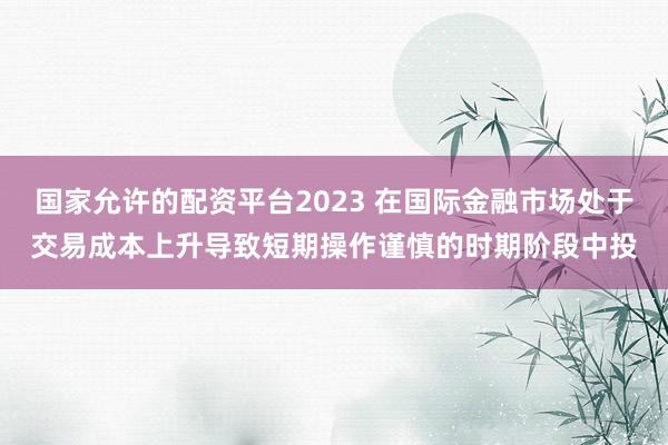 国家允许的配资平台2023 在国际金融市场处于交易成本上升导致短期操作谨慎的时期阶段中投