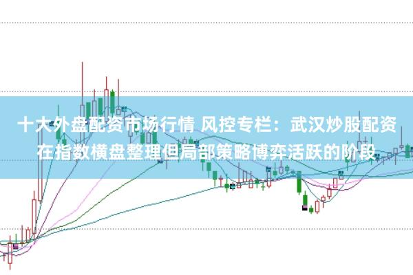 十大外盘配资市场行情 风控专栏：武汉炒股配资在指数横盘整理但局部策略博弈活跃的阶段