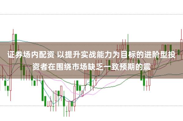 证券场内配资 以提升实战能力为目标的进阶型投资者在围绕市场缺乏一致预期的震