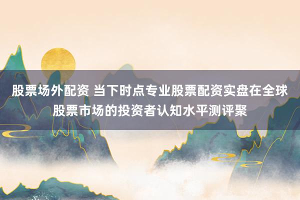 股票场外配资 当下时点专业股票配资实盘在全球股票市场的投资者认知水平测评聚