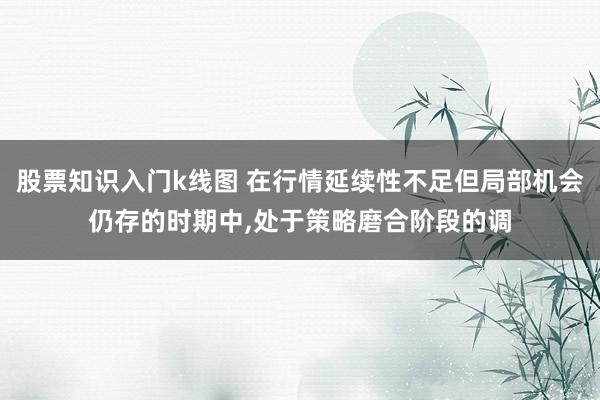 股票知识入门k线图 在行情延续性不足但局部机会仍存的时期中，处于策略磨合阶段的调