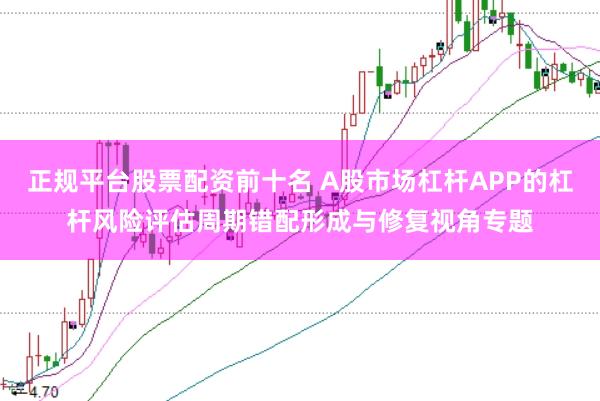 正规平台股票配资前十名 A股市场杠杆APP的杠杆风险评估周期错配形成与修复视角专题