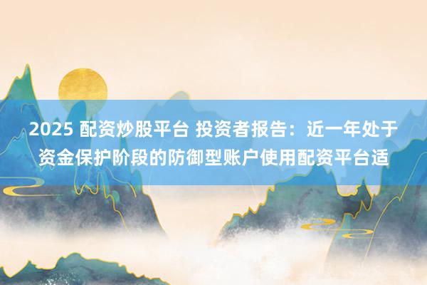 2025 配资炒股平台 投资者报告：近一年处于资金保护阶段的防御型账户使用配资平台适