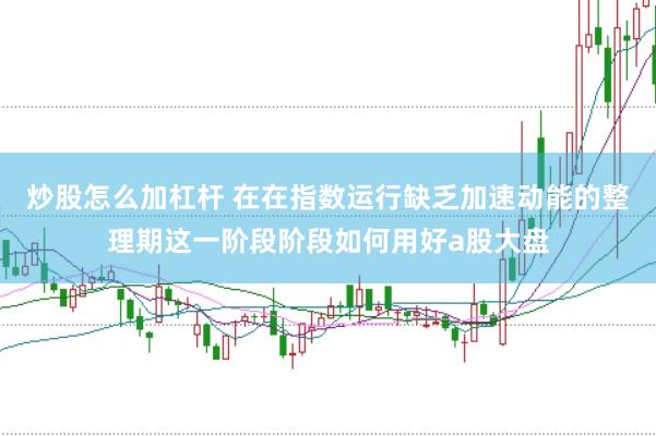 炒股怎么加杠杆 在在指数运行缺乏加速动能的整理期这一阶段阶段如何用好a股大盘