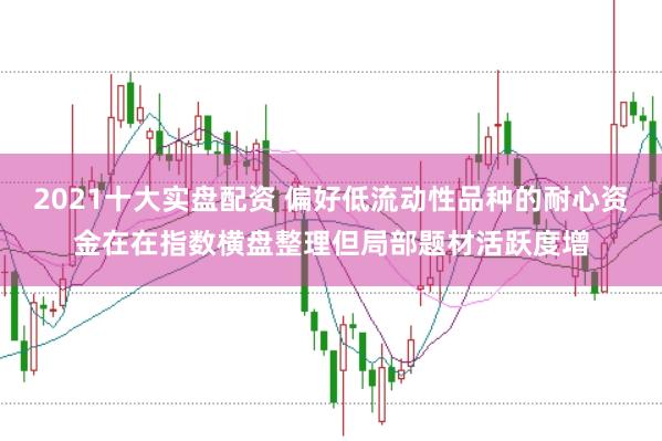 2021十大实盘配资 偏好低流动性品种的耐心资金在在指数横盘整理但局部题材活跃度增