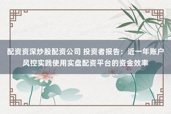 配资资深炒股配资公司 投资者报告：近一年账户风控实践使用实盘配资平台的资金效率