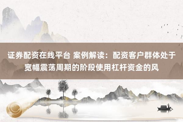 证券配资在线平台 案例解读：配资客户群体处于宽幅震荡周期的阶段使用杠杆资金的风