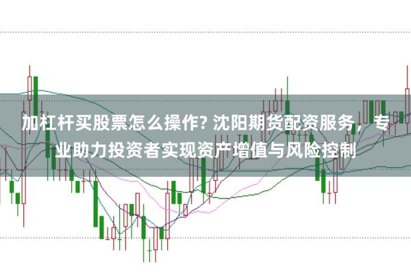 加杠杆买股票怎么操作? 沈阳期货配资服务，专业助力投资者实现资产增值与风险控制