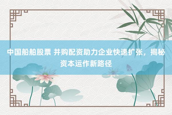 中国船舶股票 并购配资助力企业快速扩张，揭秘资本运作新路径