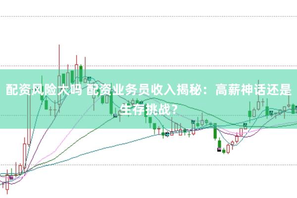 配资风险大吗 配资业务员收入揭秘：高薪神话还是生存挑战？