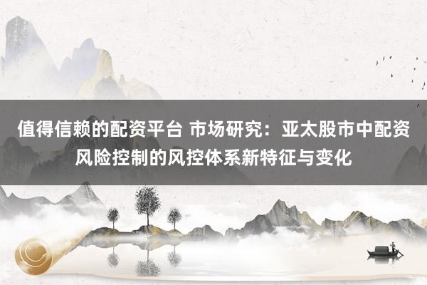 值得信赖的配资平台 市场研究：亚太股市中配资风险控制的风控体系新特征与变化
