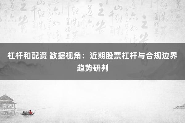杠杆和配资 数据视角：近期股票杠杆与合规边界趋势研判