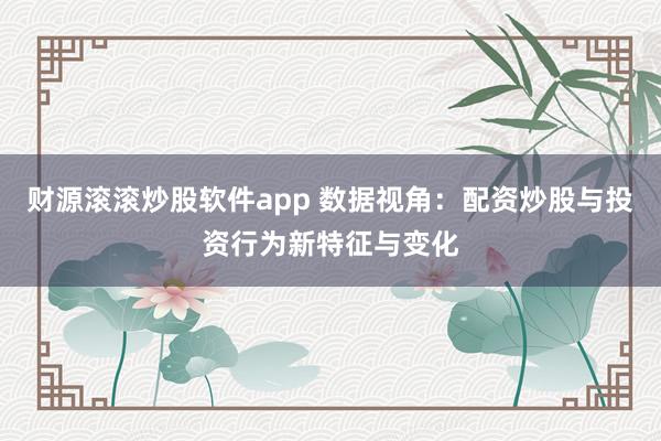 财源滚滚炒股软件app 数据视角：配资炒股与投资行为新特征与变化
