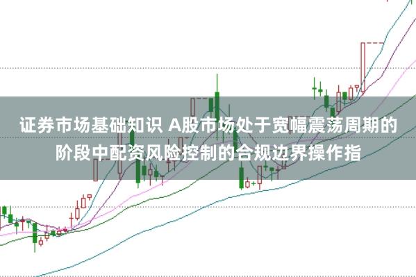 证券市场基础知识 A股市场处于宽幅震荡周期的阶段中配资风险控制的合规边界操作指