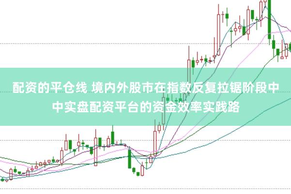 配资的平仓线 境内外股市在指数反复拉锯阶段中中实盘配资平台的资金效率实践路