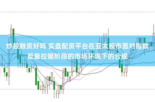 炒股融资好吗 实盘配资平台在亚太股市面对指数反复拉锯阶段的市场环境下的合规