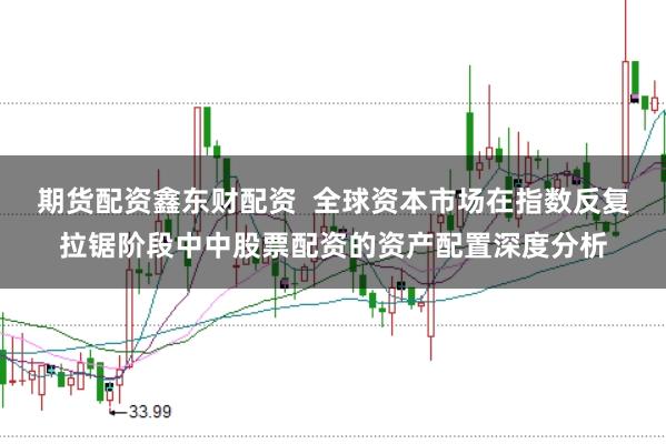 期货配资鑫东财配资  全球资本市场在指数反复拉锯阶段中中股票配资的资产配置深度分析