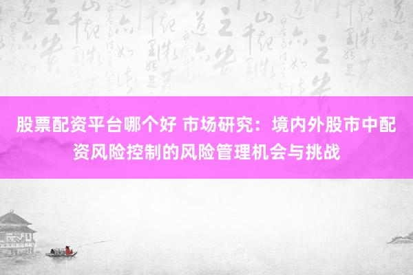股票配资平台哪个好 市场研究：境内外股市中配资风险控制的风险管理机会与挑战