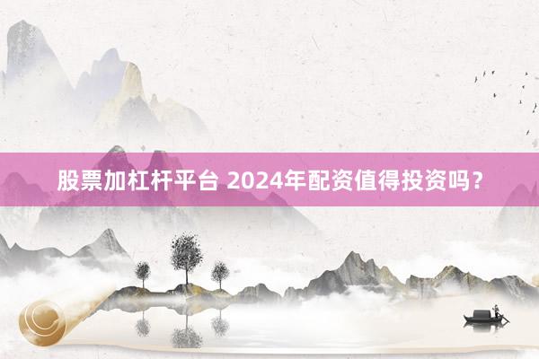 股票加杠杆平台 2024年配资值得投资吗？