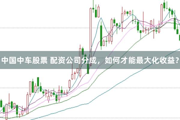 中国中车股票 配资公司分成，如何才能最大化收益？