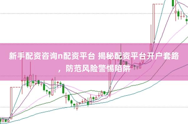 新手配资咨询n配资平台 揭秘配资平台开户套路，防范风险警惕陷阱
