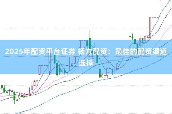 2025年配资平台证券 杨方配资：最佳的配资渠道选择