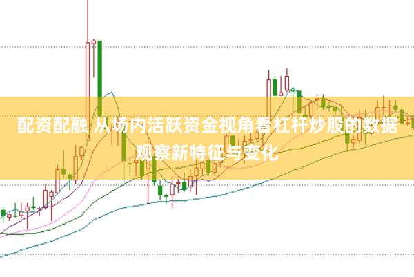 配资配融 从场内活跃资金视角看杠杆炒股的数据观察新特征与变化