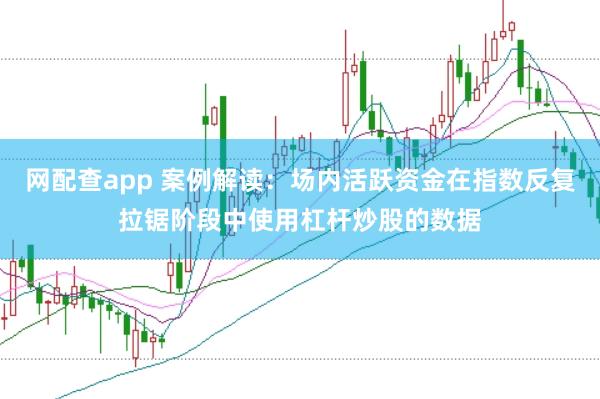 网配查app 案例解读：场内活跃资金在指数反复拉锯阶段中使用杠杆炒股的数据